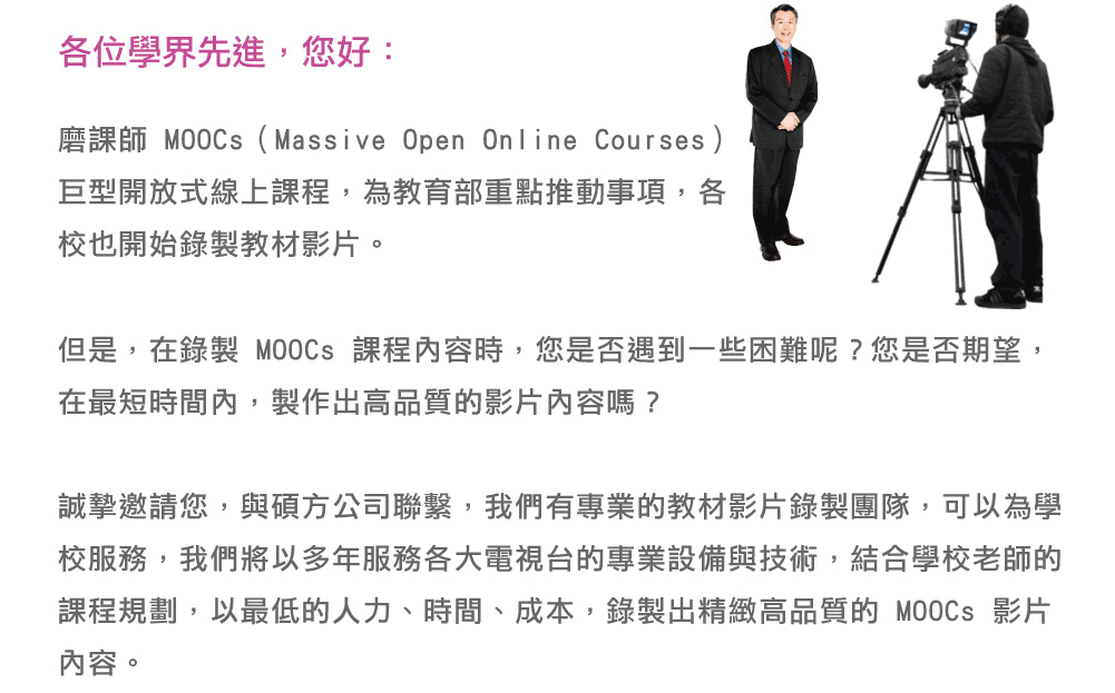 
                各位學界先進，您好：
                磨課師 MOOCs（Massive Open Online Courses）巨型開放式線上課程，為教育部重點推動事項，各校也開始錄製教材影片。
                但是，在錄製 MOOCs 課程內容時，您是否遇到一些困難呢？您是否期望，在最短時間內，製作出高品質的影片內容嗎？
                誠摯邀請您，與碩方公司聯繫，我們有專業的教材影片錄製團隊，可以為學校服務，我們將以多年服務各大電視台的專業設備與技術，結合學校老師的課程規劃，以最低的人力、時間、成本，錄製出精緻高品質的 MOOCs 影片內容。
              